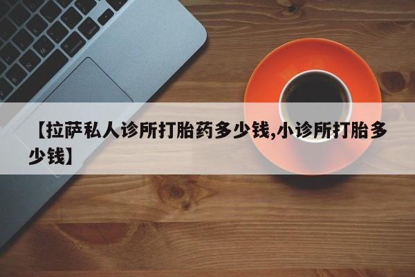 卖正品米索前列醇片微信【拉萨私人诊所打胎药多少钱,小诊所打胎多少钱】